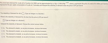 -0.03
The short-term demand for crude oil in Country A in 2008 can be approximated by q = f(p) = 2,000,569p where p represents the price of crude oil in dollars per barrel a
represents the per capita consumption of crude oil. Calculate and interpret the elasticity of demand when the price is $76 per barrel.
The elasticity of demand for oil is. (Type an integer or a decimal.)
What is the elasticity of demand for oil when the the price is $76 per barrel?
1 (Type an integer or a decimal.)
Interpret the elasticity of demand. Choose the correct answer below.
O A. The demand is elastic, so as price increases, revenue decreases.
O B. The demand is elastic, so as price increases, revenue increases.
OC. The demand is inelastic, so as price increases, revenue increases.
OD. The demand is inelastic, so as price increases, revenue decreases.