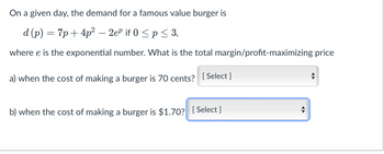 On a given day, the demand for a famous value burger is
d (p) = 7p+4p²-2eº if 0 ≤p ≤ 3,
where e is the exponential number. What is the total margin/profit-maximizing price
a) when the cost of making a burger is 70 cents? [Select]
b) when the cost of making a burger is $1.70? [Select]