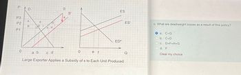 PAD
P3
P2
P1
0
AB
А
a b
E
F H
S
S
S'
0
e f
ES
ED*
c d
Large Exporter Applies a Subsidy of s to Each Unit Produced
ES'
o. What are deadweight losses as a result of this policy?
O a. C+G
b. C+D
c. D+F+H+G
C.
d. F
Clear my choice