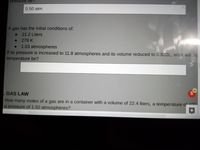 pressure be
0.50 atm
A gas has the initial conditions of:
21.2 Liters
• 279 K
1.03 atmospheres
If its pressure is increased to 11.8 atmospheres and its volume reduced to 0.822L, what will irs
temperature be?
GAS LAW
How many moles of a gas are in a container with a volume of 22.4 liters, a temperature o 00
a pressure of 150 atmospheres?
