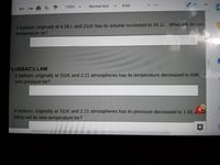 100%
Normal text
Arial
A balloon, originally at 6.28L and 211K has its volume increased to 34.1L. What will its new
temperature be?
-LUSSAC's LAW
A balloon, originally at 311K and 2.21 atmospheres has its temperature decreased to 64K. V
new pressure be?
A balloon, originally at 311K and 2.21 atmospheres has its pressure decreased to 1.91 a.
What will its new temperature be?
