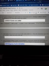 Classwe
Roland M
does google com/document/d/IvJOAin W50tHetaGTXANTljDEKSNUYOGI6C7P3Mo/edit
Surrealam The M.
New folder
Genetic drift Wikip
&Algebra Foundation.
Image result
erris-Specific Heat Practice O
"iew Insert Format Tools Add ons Help Accessibility
Last edit
16 BIUA 00
100%
Normal text
New Rocker
2 677 grams of ethanol (2.57 J/g"C) starts at a temperature of 2"C. If energy is added to raise its
temperature to 71'C, how many Joules were added?
1,20,052.41 Joulen were added
Note: 1 kilogram 1000 grams
1 Calorie 1 kcal 1000 calories oF to °C: [ (T-32 ) × 5 ]-9
3. A nail made of iron (c 0.45 J/g C) has 34,500 Joules added to it. If the nail's temperature goes from
11 C to 892 C, what is the mass of the nail?
4. A box of Penguin Flakes CerealTM has 540 Calories. If all of these calories are used to heat up a
bathtub of water (c = 1.00 cal/g C) by 10.0°C, how many kilograms of water are in the bathtub?
0.054 hilograms of watt in the bathtub
