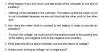 1. What happen if you only touch one test probe of the voltmeter to one end of
a battery?
Nothing will be indicated in the voltmeter. The reason is that the meter circuit
is not completed because we are not touching the other prob to the other
end.
2. How does the meter have to connect to the battery in order to provide an
indication?
- To show the voltage, we must connect the positive probe to the positive end
of the battery and negative prob to the negative end of battery.
3. What does this tell us about voltmeter use and the nature of voltage?
4. Is there such a thing as voltage "at" a single point?
