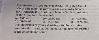 The titration of 50.00 mL of 0.150-M HCl with 0.150-M
NaOH (the titrant) is carried out in a chemistry labora-
tory. Calculate the pH of the solution after these volumes
of the titrant have been added:
(a) 0.00 mL
(d) 50.00 mL
Use the results of your calculations to plot a titration
curve for this titration. On the curve indicate the position
of the equivalence point.
(b) 25.00 mL
(e) 50.1 mL
(c) 49.9 mL
(f) 75.00 mL