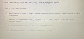 Which of the following is true about firms exiting a perfectly competitive market?
Select the correct answer below:
O The price where firms exit the market shows the price where the firm would lack enough revenue to cover its
variable costs.
Firms are only concerned with what quantity to produce and will exit otherwise, even if they are not
experiencing losses.
Exiting the market occurs in response to a sustained pattern of losses.
Exiting the market occurs in response to increased industry profits.