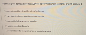 Nominal gross domestic product (GDP) is a poor measure of economic growth because it
does not count investment by private businesses.
overstates the importance of consumer spending.
does not include government spending.
ignores imports and exports.
does not consider changes in prices or population growth.