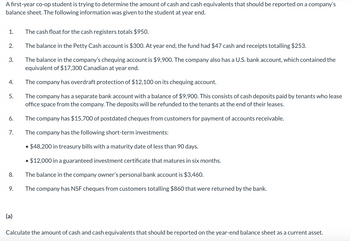 A first-year co-op student is trying to determine the amount of cash and cash equivalents that should be reported on a company's
balance sheet. The following information was given to the student at year end.
1.
The cash float for the cash registers totals $950.
2.
The balance in the Petty Cash account is $300. At year end, the fund had $47 cash and receipts totalling $253.
3.
The balance in the company's chequing account is $9,900. The company also has a U.S. bank account, which contained the
equivalent of $17,300 Canadian at year end.
4.
The company has overdraft protection of $12,100 on its chequing account.
5.
The company has a separate bank account with a balance of $9,900. This consists of cash deposits paid by tenants who lease
office space from the company. The deposits will be refunded to the tenants at the end of their leases.
The company has $15,700 of postdated cheques from customers for payment of accounts receivable.
6.
7.
The company has the following short-term investments:
• $48,200 in treasury bills with a maturity date of less than 90 days.
• $12,000 in a guaranteed investment certificate that matures in six months.
8.
The balance in the company owner's personal bank account is $3,460.
9.
The company has NSF cheques from customers totalling $860 that were returned by the bank.
(a)
Calculate the amount of cash and cash equivalents that should be reported on the year-end balance sheet as a current asset.