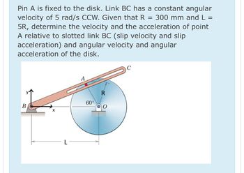 Pin A is fixed to the disk. Link BC has a constant angular
velocity of 5 rad/s CCW. Given that R = 300 mm and L =
5R, determine the velocity and the acceleration of point
A relative to slotted link BC (slip velocity and slip
acceleration) and angular velocity and angular
acceleration of the disk.
B
X
L
A
60°
R