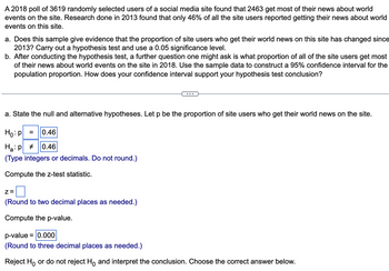 A 2018 poll of 3619 randomly selected users of a social media site found that 2463 get most of their news about world
events on the site. Research done in 2013 found that only 46% of all the site users reported getting their news about world
events on this site.
a. Does this sample give evidence that the proportion of site users who get their world news on this site has changed since
2013? Carry out a hypothesis test and use a 0.05 significance level.
b. After conducting the hypothesis test, a further question one might ask is what proportion of all of the site users get most
of their news about world events on the site in 2018. Use the sample data to construct a 95% confidence interval for the
population proportion. How does your confidence interval support your hypothesis test conclusion?
a. State the null and alternative hypotheses. Let p be the proportion of site users who get their world news on the site.
Ho: p =
0.46
H₂:p #
0.46
(Type integers or decimals. Do not round.)
Compute the z-test statistic.
Z=
(Round to two decimal places as needed.)
Compute the p-value.
p-value = 0.000
(Round to three decimal places as needed.)
Reject Ho or do not reject Ho and interpret the conclusion. Choose the correct answer below.