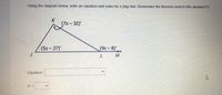 Using the diagram below, write an equation and solve for x.(Big Hint: Remember the theorem used in this situation??)
K
(7x-32)
(9x-8)
L M
(5x-27)
Equation:
X =
