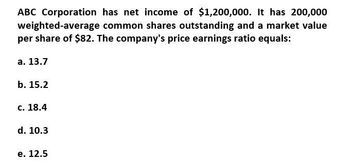 ABC Corporation has net income of $1,200,000. It has 200,000
weighted-average common shares outstanding and a market value
per share of $82. The company's price earnings ratio equals:
a. 13.7
b. 15.2
c. 18.4
d. 10.3
e. 12.5