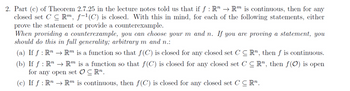 2. Part (c) of Theorem 2.7.25 in the lecture notes told us that if f : R" → Rm is continuous, then for any
closed set CCRm, f−¹(C) is closed. With this in mind, for each of the following statements, either
prove the statement or provide a counterexample.
When providing a counterexample, you can choose your m and n. If you are proving a statement, you
should do this in full generality; arbitrary m and n.:
(a) If f: R" → Rm is a function so that f(C) is closed for any closed set CCR, then f is continuous.
(b) If ƒ : R¹ → Rm is a function so that f(C) is closed for any closed set CCR, then f(0) is open
for any open set OCRn.
(c) If f: R → Rm is continuous, then f(C) is closed for any closed set CCR".