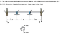 2. The shaft is supported by a smooth thrust bearing at A and a smooth journal bearing at B. If
P=22kN, determine the absolute maximum shear stress in the shaft.
1 m
PV
1m
1 m
30 mm
40 mm
