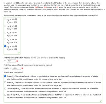 In a recent poll 600 adults were asked a series of questions about the state of the economy and their children's future. One
question was, "do you expect your children to have a better life than you have had, a worse life, or a life about the same as
yours?" Suppose the responses showed 245 better, 313 worse, and 42 about the same. Use the sign test and α = 0.05 to
determine whether there is a difference between the number of adults who feel their children will have a better life compared to a
worse life.
State the null and alternative hypotheses. (Let p = the proportion of adults who feel their children will have a better life.)
Ho: p < 0.50
H: p=0.50
Ho: p ≥ 0.50
Ha: p < 0.50
Ho: p ≤ 0.50
Ha: p > 0.50
Ho: p = 0.50
H: p=0.50
Ho: p = 0.50
Ha: p = 0.50
Find the value of the test statistic. (Round your answer to two decimal places.)
z = -4.51
x
Find the p-value. (Round your answer to four decimal places.)
p-value = 0.0003
What is your conclusion?
Reject Ho. There is sufficient evidence to conclude that there is a significant difference between the number of adults
who feel their children will have a better life compared to a worse life.
Reject Ho. There is not sufficient evidence to conclude that there is a significant difference between the number of adults
who feel their children will have a better life compared to a worse life.
Do not reject Ho. There is sufficient evidence to conclude that there is a significant difference between the number of
adults who feel their children will have a better life compared to a worse life.
Do not reject Ho. There is not sufficient evidence to conclude that there is a significant difference between the number of
adults who feel their children will have a better life compared to a worse life.