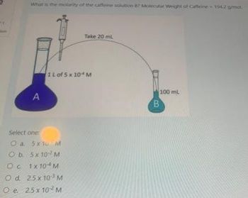 What is the molarity of the caffeine solution B2 Molecular Weight of Caffeine 1942 g/mol.
Oc
O d.
A
Select one
O a. 5x10 M
Ob
5x 10¹² M
1x104 M
25 x 103 M
e. 2.5 x 10² M
Take 20 ml
1 L of 5 x 10 M
100 ml
B