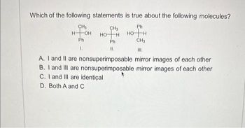 Which of the following statements
CH3
н-он но-
Ph
1.
CH3
Ph
II.
is true about the following molecules?
Ph
HOTH
CH3
A. I and II are nonsuperimposable mirror images of each other
B. I and III are nonsuperimposable mirror images of each other
C. I and III are identical
D. Both A and C