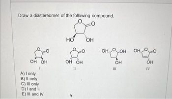 Draw a diastereomer of the following compound.
О :0
OH OH
1
A) I only
B) Il only
C) III only
D) I and II
E) III and IV
НО
он
до он дон он хо
OH OH
OH
OH
II
III
IV