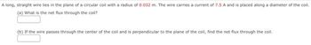 A long, straight wire lies in the plane of a circular coil with a radius of 0.032 m. The wire carries a current of 7.5 A and is placed along a diameter of the coil.
(a) What is the net flux through the coll?
(b) If the wire passes through the center of the coil and is perpendicular to the plane of the coil, find the net flux through the coil.