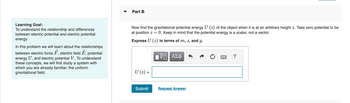 Learning Goal:
To understand the relationship and differences
between electric potential and electric potential
energy.
In this problem we will learn about the relationships
between electric force F, electric field
Ē,
potential
energy U, and electric potential V. To understand
these concepts, we will first study a system with
which you are already familiar: the uniform
gravitational field.
Part B
Now find the gravitational potential energy U (z) of the object when it is at an arbitrary height z. Take zero potential to be
at position z = 0. Keep in mind that the potential energy is a scalar, not a vector.
Express U (2) in terms of m, z, and g.
U (z) =
Submit
ΨΕ ΑΣΦ
Request Answer
?