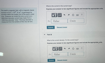 The earth's magnetic field, with a magnetic dipole
moment of 8.0 x 1022 A m², is generated by
currents within the molten iron of the earth's outer
core. Suppose we model the core current as a
3000-km-diameter current loop made from a
1000-km-diameter "wire." The loop diameter is
measured from the centers of this very fat wire.
m
What is the current in the current loop?
Express your answer to two significant figures and include the appropriate units.
I =
Submit
Part B
Value
J =
ΜΑ
Submit
Request Answer
What is the current density J in the current loop?
Express your answer to two significant figures and include the appropriate units.
μÅ
Value
Units
Request Answer
?
Units
?