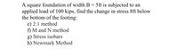 ### Calculating Stress Changes Below a Foundation

**Problem Statement:**

A square foundation with a width \( B = 5 \) feet is subjected to an applied load of 100 kips. Find the change in stress 8 feet below the bottom of the footing using the following methods:

e) 2:1 method  
f) M and N method  
g) Stress isobars  
h) Newmark Method  

#### Explanation:

1. **2:1 Method:**
   - The 2:1 method is a simplistic approach to estimate the vertical stress distribution below a footing. The method assumes a uniform load distribution spreading out at a 2:1 slope from the base of the footing. The change in stress (\( \Delta \sigma \)) at a depth \( z \) below the footing can be calculated with the formula:
     \[
     \Delta \sigma = \frac{Q}{(B + z)^2}
     \]
     where \( Q \) is the applied load and \( B \) is the width of the footing.

2. **M and N Method:**
   - The M and N method is a more refined approach based on elasticity theory, which accounts for the footing shape and depth more accurately than the 2:1 method. The method involves using tables or charts that provide influence values (M and N) based on the geometry and depth.

3. **Stress Isobars:**
   - Stress isobars are contour lines representing constant stress values within a soil mass under a given load. They can be used to visualize how stress dissipates in the soil. These isobars are usually determined using theoretical formulas or numerical methods such as the Boussinesq equation.

4. **Newmark Method:**
   - The Newmark method uses a graphical technique with influence charts to determine the stress distribution under a loaded area. Influence charts represent the change in stress at various depths caused by a uniformly loaded area.

Each of these methods provides a different level of accuracy and application complexity. For educational purposes, understanding the assumptions and limitations of each method is crucial before applying them to real-world scenarios.