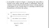 1. A soil profile is shown in Figure 1. Assuming the water table is
located at the surface and the profile is undisturbed. Show the
variation of total vertical and horizontal stresses with the depth to
a total depth of 12m. Assume there is a surcharge of 6kN/m2 and
Groundwater is 5m below the surface.
5m
Sandy clay c=25KN/m², þ=10°, y=18KN/m³
7.5m
Silt c=10KN/m², p=15°, y=20kN/m³
Sand =35°, y=19KN/m³
Figure 1
