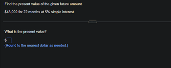 Find the present value of the given future amount.
$43,000 for 22 months at 5% simple interest
What is the present value?
$
(Round to the nearest dollar as needed.)