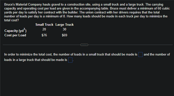 Bruce's Material Company hauls gravel to a construction site, using a small truck and a large truck. The carrying
capacity and operating cost per load are given in the accompanying table. Bruce must deliver a minimum of 60 cubic
yards per day to satisfy her contract with the builder. The union contract with her drivers requires that the total
number of loads per day is a minimum of 8. How many loads should be made in each truck per day to minimize the
total cost?
Capacity (yd³)
Cost per Load
Small Truck Large Truck
20
30
$76
$69
In order to minimize the total cost, the number of loads in a small truck that should be made is
loads in a large truck that should be made is
and the number of