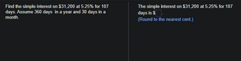 Find the simple interest on $31,200 at 5.25% for 107
days. Assume 360 days in a year and 30 days in a
month.
The simple interest on $31,200 at 5.25% for 107
days is $.
(Round to the nearest cent.)