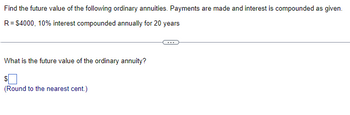 Find the future value of the following ordinary annuities. Payments are made and interest is compounded as given.
R = $4000, 10% interest compounded annually for 20 years
What is the future value of the ordinary annuity?
$
(Round to the nearest cent.)