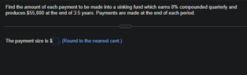 Find the amount of each payment to be made into a sinking fund which earns 8% compounded quarterly and
produces $55,000 at the end of 3.5 years. Payments are made at the end of each period.
The payment size is $ . (Round to the nearest cent.)