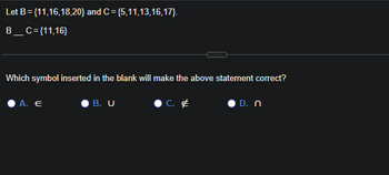 Let B = {11,16,18,20} and C= {5,11,13,16,17).
B_C={11,16}
Which symbol inserted in the blank will make the above statement correct?
A. E
B. U
C.
D. n