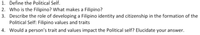 1. Define the Political Self.
2. Who is the Filipino? What makes a Filipino?
3. Describe the role of developing a Filipino identity and citizenship in the formation of the
Political Self: Filipino values and traits
4. Would a person's trait and values impact the Political self? Elucidate your answer.
