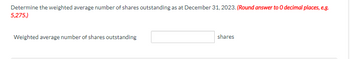 Determine the weighted average number of shares outstanding as at December 31, 2023. (Round answer to O decimal places, e.g.
5,275.)
Weighted average number of shares outstanding
shares