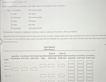 Perpetual Inventory using LIFO
Beginning inventory, purchases, and sales data for DVD players are as follows:
140 units at $29
110 units
150 units at $30
120 units
Nov. 1 Inventory
10 Sale
15 Purchase
20 Sale
24 Sale
30 Purchase
The business maintains a perpetual inventory system, costing by the last-in, first-out method.
Determine the cost of goods sold for each sale and the inventory balance after each sale, presenting the data in the form illustrate
in inventory at two different costs, enter the units with the HIGHER unit cost first in the Cost of Goods Sold Unit Cost column and
Unit Cost column.
Date
Nov. 1
Nov. 10
Nov. 15
Nov. 20
35 units
140 units at $34
LIFO Method
DVD Players
Cost of
Cost of
Quantity Purchases Purchases Quantity Goods Sold Goods Sold Inventory Inventory Inventory
Purchased Unit Cost Total Cost Sold Unit Cost
Total Cost Quantity Unit Cost Total Cost
0
00