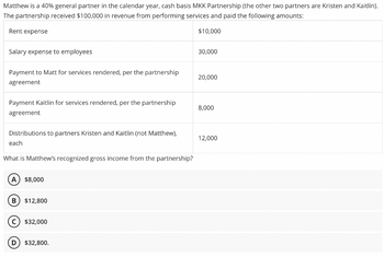 Matthew is a 40% general partner in the calendar year, cash basis MKK Partnership (the other two partners are Kristen and Kaitlin).
The partnership received $100,000 in revenue from performing services and paid the following amounts:
Rent expense
Salary expense to employees
Payment to Matt for services rendered, per the partnership
agreement
Payment Kaitlin for services rendered, per the partnership
agreement
Distributions to partners Kristen and Kaitlin (not Matthew),
each
What is Matthew's recognized gross income from the partnership?
A) $8,000
B $12,800
C) $32,000
D
$32,800.
$10,000
30,000
20,000
8,000
12,000