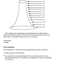 5.5 t
5.7 A
6f
6.3 A
6.7t
7t
7.5A
8.1 A
8.9 fA
10ft
11.5 t
14ft
20ft
After consulting with your enterprising and resourceful professor, he suggested that you
might be interested to know that I am 5 feet 9 inches tall, and I'm pretty skinny so that you can
ignore both my volume and the volume of the stool in your analysis.
Yours sincerely,
T. Houdini
A Few Comments
After consulting with T. Houdini, I have a few suggestions that may help you get started:
•A gallon is equal to 0.13368 cubic feet.
• You can think of the volume and the height of the water as functions of time. You can
easily find an expression for V (t), and then use your expression for volume in terms of height
to solve for h(t).
