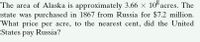 The area of Alaska is approximately 3.66 x 10 acres. The
state was purchased in 1867 from Russia for $7.2 million.
What price per acre, to the nearest cent, did the United
States pay Russia?
