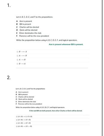 1.
2.
Let A, B, C, D, E, and F be the propositions:
A: Ann is present
B: Bill is present
C: Charles will be elected
D: Doris will be elected
E: Elmer dominates the club
F: Florence will be the new president
Write the proposition below using A, B, C, D, E, F, and logical operators.
Ann is present whenever Bill is present.
OBA
OAB
OA B
OB A
Let A, B, C, D, E, and F be the propositions:
A: Ann is present
B: Bill is present
C: Charles will be elected
D: Doris will be elected
E: Elmer dominates the club
F: Florence will be the new president
Write the proposition below using A, B, C, D, E, F, and logical operators.
If Ann and Bill are both present, then either Charles or Doris will be elected.
O (AAB)(~CVD)
O (AV B)→ (CAD)
O (AAB)
(CVD)
O (AV B)
(CA~ D)