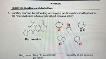 Workshop 3
Topic: Bio-isosteres and derivatives
1. Carefully examine the below drug, and suggest two bio-isosteric modifications for
the heterocyclic ring in furosemide without changing activity.
00
0
H₂N
S
O
b
OH
a
ZI
N
N
C
H
N
CI
Furosemide
Ring name Ring Physicochemical
properties
P
NI
ZI
N
e
Suitability as bio-isosteres