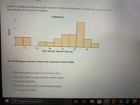 Below is a histogram summarizing the salaries of high school teachers at a high school with very few
new teachers (in thousands of dollars).
Histogram
9.
4
21
0.
50
60
70
80
High School Teacher Salaries
90
For the histogram shown, choose the statement that is TRUE.
O The mean salary is equal to the median salary.
O The mean salary is larger than the median salary.
O The mode is $85,000
O The mean salary is less than the median salary.
O The range is $70,000
e Type here to search
L
Count
40
