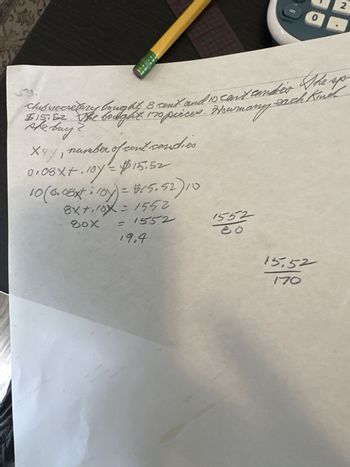 number of cent candies
X4%, number of ce
0.08x+.107 = $15.52
10 (0.08x* : 10y) = $15.52) 10
8x+110X = 1552
80x
= 1552
19,4
1552
on
each Kindl
clubsecretary bought, & cent and 10 can't cander The sp
$15.52. The bought 170 pièces. Howmany
she buy
❤
2
0
OD
15.52
170