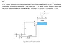 Q3.
In Fig. 3 below, the pump move water from tank A to pressurized Tank B at rate of 100 m³ in 5 min. Perform
appropriate calculation to determine if the pump with 2.5 hp works for this purpose. Repeat the
calculation and determine if the pump works with air pressure in Tank B of 2.5 atm instead 1.5 atm.
в
P=15 atm
Presure
dow lese
4m
50 m
Pump
Figure 3 water supply system
