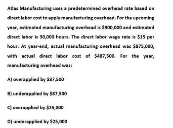 Atlas Manufacturing uses a predetermined overhead rate based on
direct labor cost to apply manufacturing overhead. For the upcoming
year, estimated manufacturing overhead is $900,000 and estimated
direct labor is 30,000 hours. The direct labor wage rate is $15 per
hour. At year-end, actual manufacturing overhead was $875,000,
with actual direct labor cost of $487,500. For the year,
manufacturing overhead was:
A) overapplied by $87,500
B) underapplied by $87,500
C) overapplied by $25,000
D) underapplied by $25,000