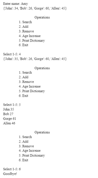 Enter name: Amy
{John': 34, Bob': 26, 'Gorge': 60, 'Allen': 45}
Operations
1. Search
2. Add
3. Remove
4. Age Increase
5. Print Dictionary
6. Exit
Select 1-5:4
{John': 35, Bob": 26, 'Gorge': 60, 'Allen': 45}
Operations
1. Search
2. Add
3. Remove
4. Age Increase
5. Print Dictionary
6. Exit
Select 1-5:5
John 35
Bob 27
Gorge 61
Allen 46
Operations
1. Search
2. Add
3. Remove
4. Age Increase
5. Print Dictionary
6. Exit
Select 1-5:6
Goodbye!
