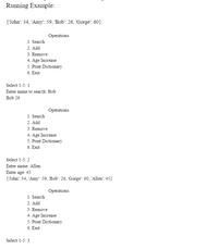 Running Example:
{'John': 34, 'Amy": 59, Bob': 26, 'Gorge': 60}
Operations
1. Search
2. Add
3. Remove
4. Age Increase
5. Print Dictionary
6. Exit
Select 1-5:1
Enter name to search: Bob
Bob 26
Operations
1. Search
2. Add
3. Remove
4. Age Increase
5. Print Dictionary
6. Exit
Select 1-5:2
Enter name: Allen
Enter age: 45
{"John': 34, 'Amy': 59, Bob': 26, 'Gorge': 60, 'Allen': 45}
Operations
1. Search
2. Add
3. Remove
4. Age Increase
5. Print Dictionary
6. Exit
Select 1-5:3

