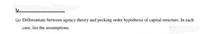 (a) Differentiate between agency theory and pecking order hypothesis of capital structure. In each
case, list the assumptions.
