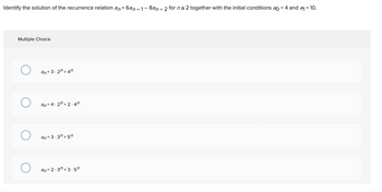 Identify the solution of the recurrence relation an=6an-1-8an - 2 for n ≥ 2 together with the initial conditions ao = 4 and a₁ = 10.
Multiple Choice
O
O
an=3.2n +47
an=4.2n+2.4″
an= 3.37 +57
an=2.3n+3.5″