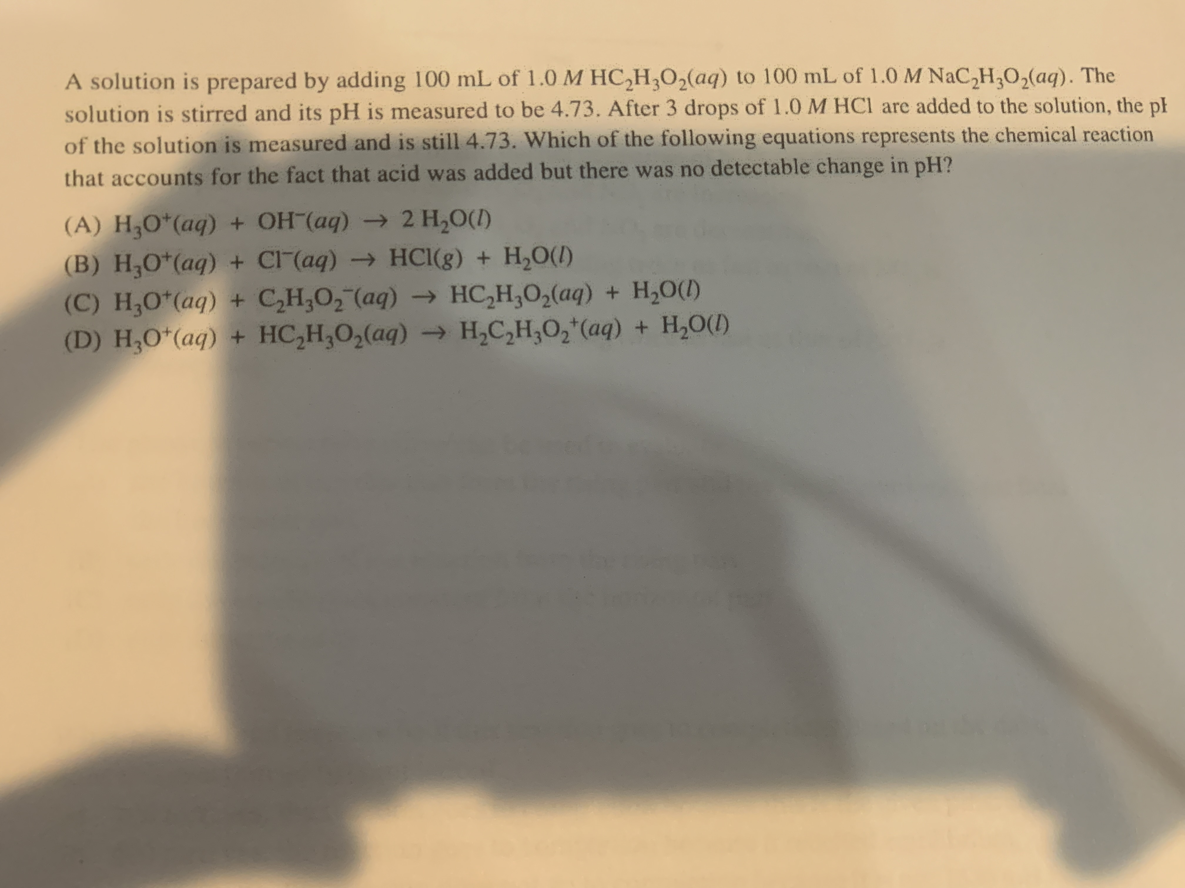 A solution is prepared by adding 100 mL of 1.0 M HC,H,O,(aq) to 100 mL of 1.0 M NaC,H,O,(aq). The
solution is stirred and its pH is measured to be 4.73. After 3 drops of 1.0 M HCl are added to the solution, the ph
of the solution is measured and is still 4.73. Which of the following equations represents the chemical reaction
that accounts for the fact that acid was added but there was no detectable change in pH?
(A) H;O*(aq) + OH (aq) → 2 H,O(1)
(B) H;O*(aq) + CI (aq) → HCI(g) + H,O(1)
(C) H,O*(aq) + C,H,O, (aq) → HC,H,0,(aq) + H,0(1)
(D) H;O*(aq) + HC,H,O,(aq) - H,C,H,0,*(aq) + H,O()
