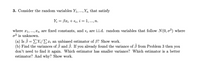 3. Consider the random variables Y1,..., Yn that satisfy
Y; = Bx; + €;, i = 1, ..., n.
where x1,..., Xn are fixed constants, and e; are i.i.d. random variables that follow N(0, o²) where
o2 is unknown.
(a) Is B = EYi/Ex; an unbiased estimator of B? Show work.
(b) Find the variances of 3 and ß. If you already found the variance of 3 from Problem 3 then you
don't need to find it again. Which estimator has smaller variance? Which estimator is a better
estimator? And why? Show work.
